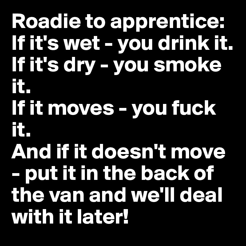 Roadie to apprentice: If it's wet - you drink it. 
If it's dry - you smoke it. 
If it moves - you fuck it. 
And if it doesn't move - put it in the back of the van and we'll deal with it later!