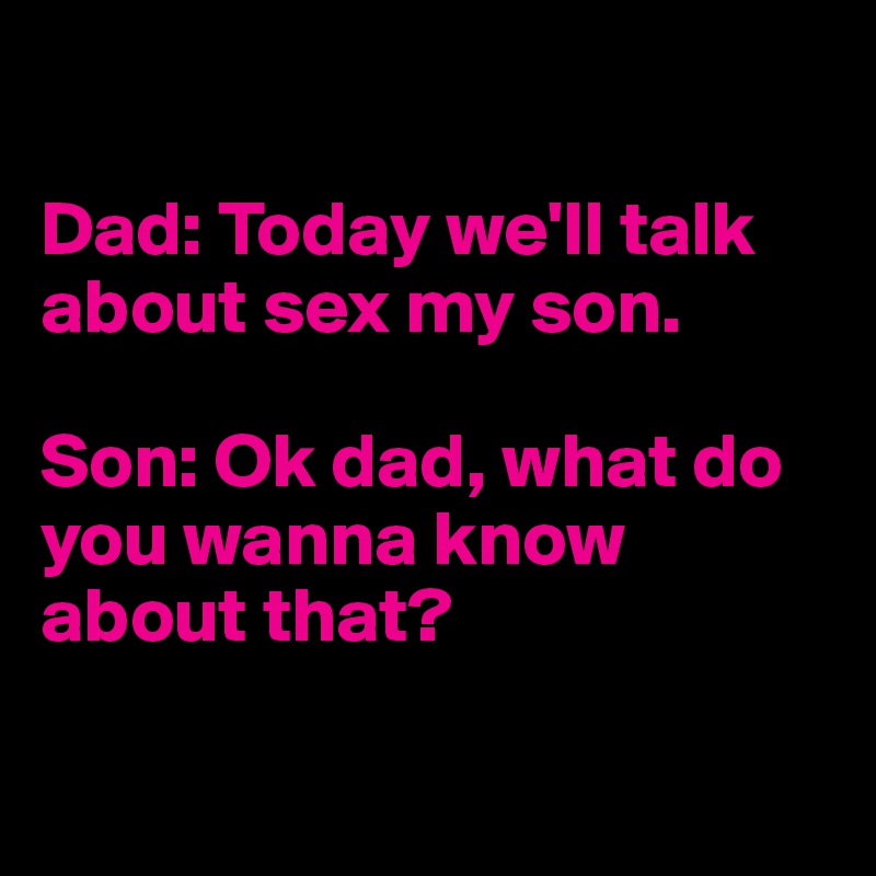 

Dad: Today we'll talk about sex my son.

Son: Ok dad, what do you wanna know about that?

