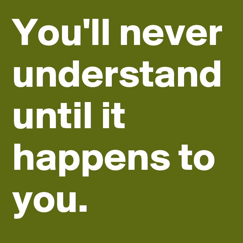 You'll never understand until it happens to you.
