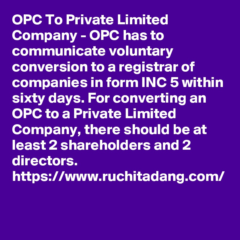 OPC To Private Limited Company - OPC has to communicate voluntary conversion to a registrar of companies in form INC 5 within sixty days. For converting an OPC to a Private Limited Company, there should be at least 2 shareholders and 2 directors. 
https://www.ruchitadang.com/

