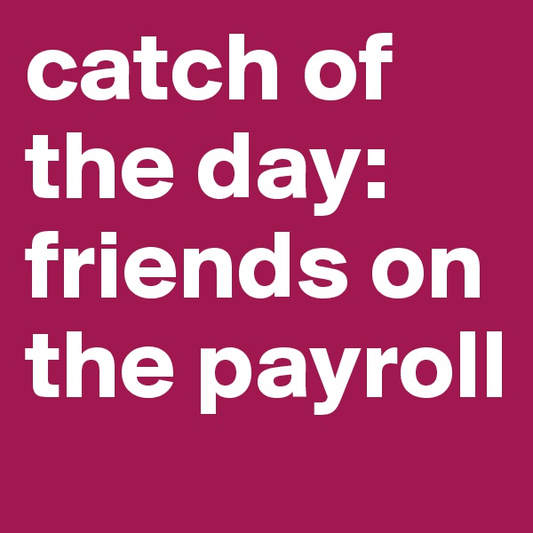 catch of the day: friends on the payroll