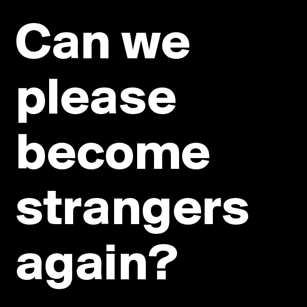 Can we please become strangers again?