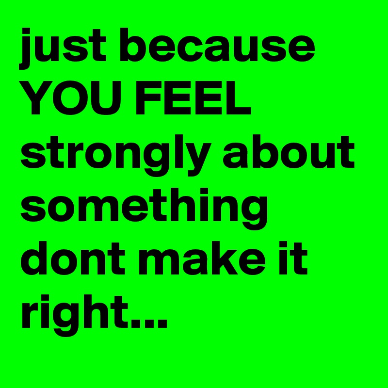 just because YOU FEEL strongly about something dont make it right...