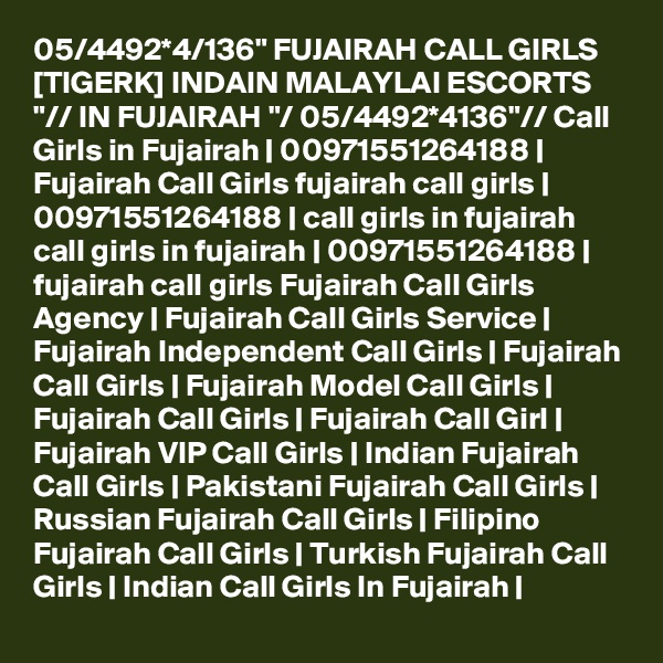 05/4492*4/136" FUJAIRAH CALL GIRLS [TIGERK] INDAIN MALAYLAI ESCORTS "// IN FUJAIRAH "/ 05/4492*4136"// Call Girls in Fujairah | 00971551264188 | Fujairah Call Girls fujairah call girls | 00971551264188 | call girls in fujairah call girls in fujairah | 00971551264188 | fujairah call girls Fujairah Call Girls Agency | Fujairah Call Girls Service | Fujairah Independent Call Girls | Fujairah Call Girls | Fujairah Model Call Girls | Fujairah Call Girls | Fujairah Call Girl | Fujairah VIP Call Girls | Indian Fujairah Call Girls | Pakistani Fujairah Call Girls | Russian Fujairah Call Girls | Filipino Fujairah Call Girls | Turkish Fujairah Call Girls | Indian Call Girls In Fujairah | 