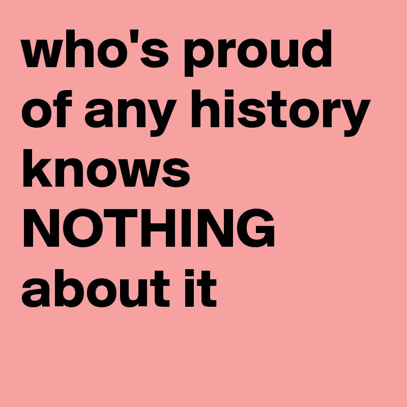 who's proud of any history knows NOTHING about it

