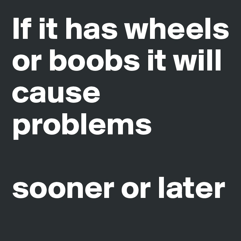 If it has wheels or boobs it will cause problems 

sooner or later