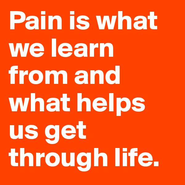 Pain is what we learn from and what helps us get through life.