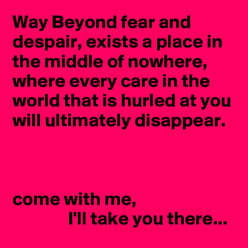 Way Beyond fear and despair, exists a place in the middle of nowhere, where every care in the world that is hurled at you will ultimately disappear.



come with me,
               I'll take you there...