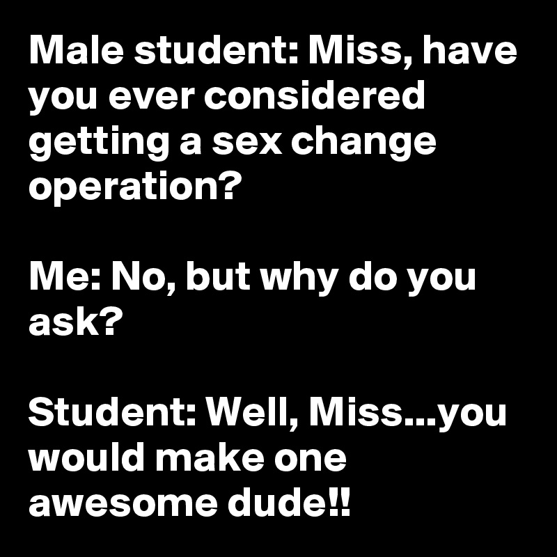 Male student: Miss, have you ever considered getting a sex change operation?

Me: No, but why do you ask?

Student: Well, Miss...you would make one awesome dude!!