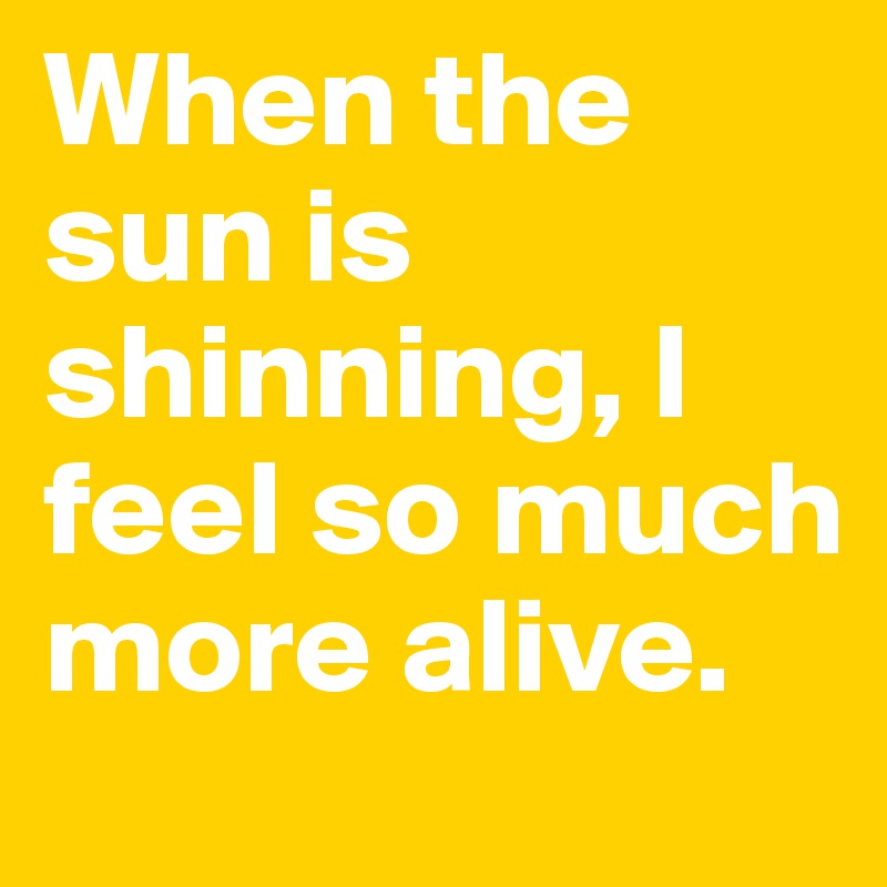 When the sun is shinning, I feel so much more alive. 