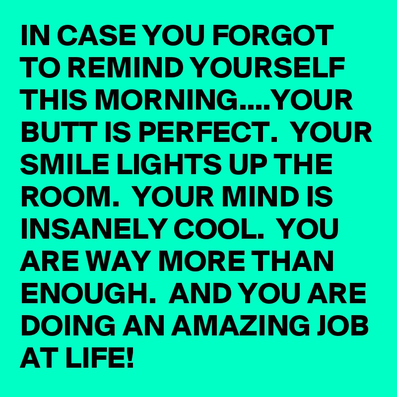 IN CASE YOU FORGOT TO REMIND YOURSELF THIS MORNING....YOUR BUTT IS PERFECT.  YOUR SMILE LIGHTS UP THE ROOM.  YOUR MIND IS INSANELY COOL.  YOU ARE WAY MORE THAN ENOUGH.  AND YOU ARE DOING AN AMAZING JOB AT LIFE!