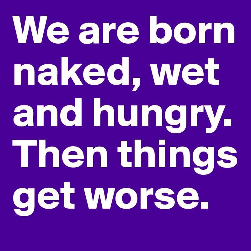 We are born naked, wet and hungry.
Then things get worse.