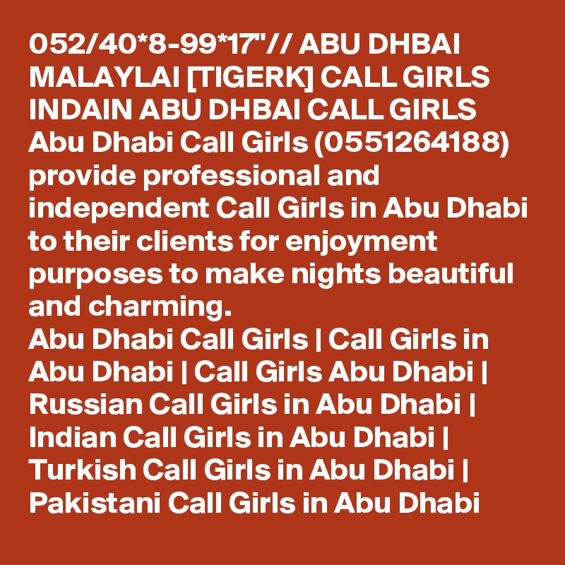 052/40*8-99*17"// ABU DHBAI MALAYLAI [TIGERK] CALL GIRLS INDAIN ABU DHBAI CALL GIRLS Abu Dhabi Call Girls (0551264188) provide professional and independent Call Girls in Abu Dhabi to their clients for enjoyment purposes to make nights beautiful and charming.
Abu Dhabi Call Girls | Call Girls in Abu Dhabi | Call Girls Abu Dhabi | Russian Call Girls in Abu Dhabi | Indian Call Girls in Abu Dhabi | Turkish Call Girls in Abu Dhabi | Pakistani Call Girls in Abu Dhabi
