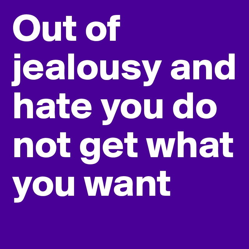 Out of jealousy and hate you do not get what you want