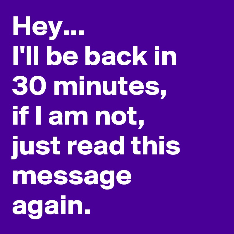 Hey...
I'll be back in 30 minutes,
if I am not, 
just read this message again.