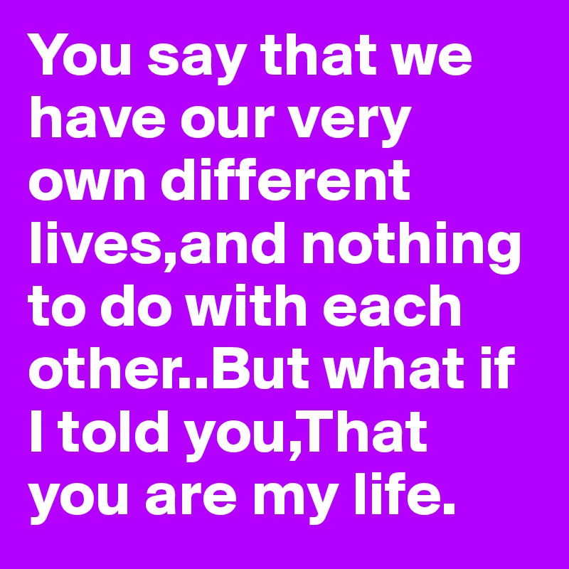 You say that we have our very own different lives,and nothing to do with each other..But what if I told you,That you are my life.