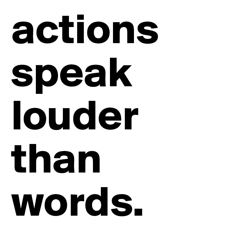 actions speak louder than words.