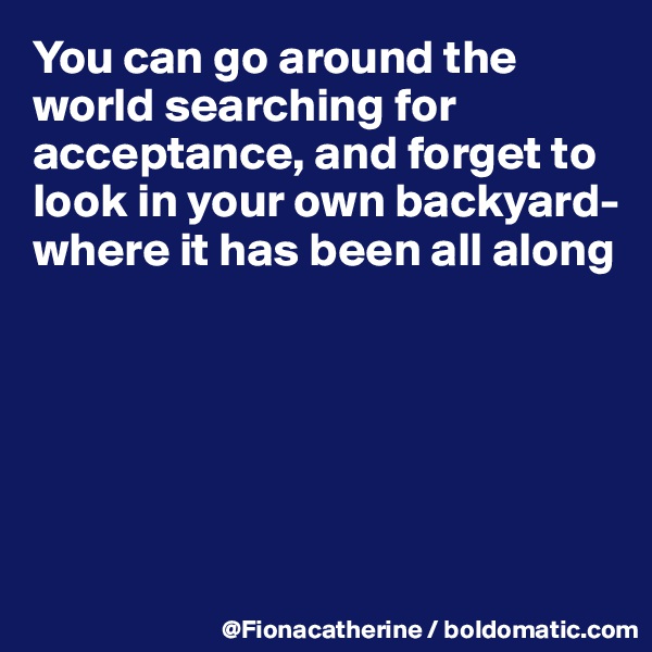 You can go around the world searching for acceptance, and forget to look in your own backyard-
where it has been all along







