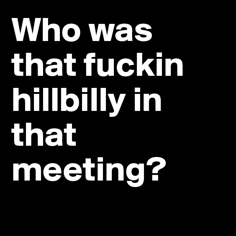Who was that fuckin hillbilly in that meeting?
