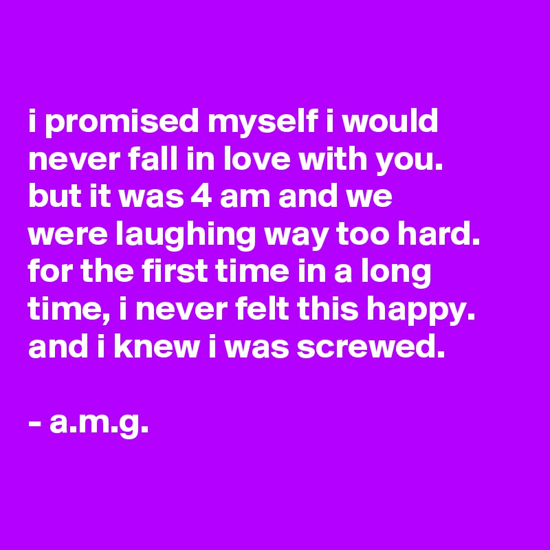 

i promised myself i would never fall in love with you.
but it was 4 am and we
were laughing way too hard. for the first time in a long time, i never felt this happy. and i knew i was screwed.

- a.m.g.

