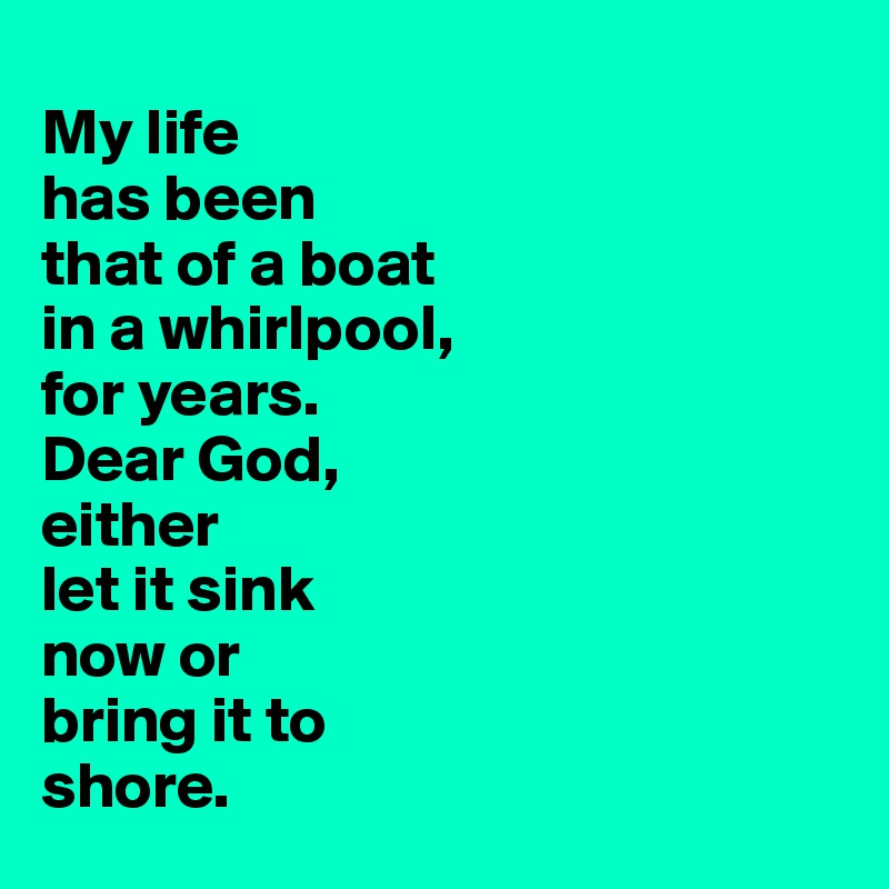 
My life 
has been 
that of a boat 
in a whirlpool,
for years. 
Dear God, 
either 
let it sink 
now or 
bring it to 
shore. 