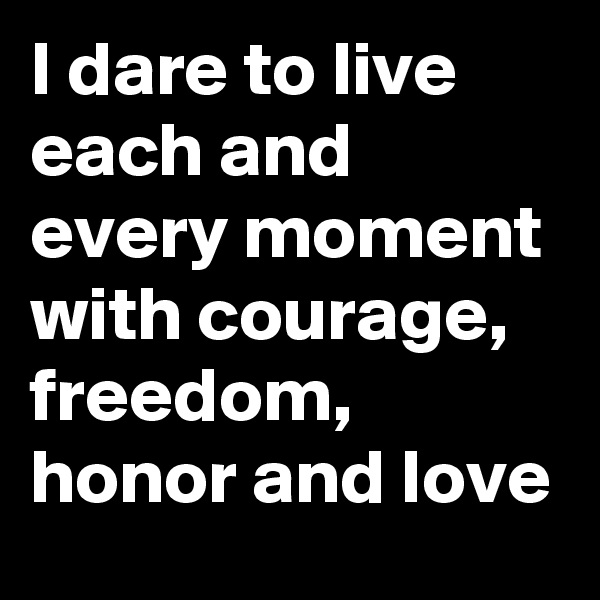 I dare to live each and every moment with courage, freedom, honor and love