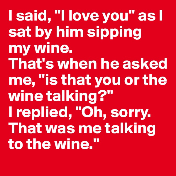 I said, "I love you" as I sat by him sipping my wine. 
That's when he asked me, "is that you or the wine talking?" 
I replied, "Oh, sorry. That was me talking to the wine." 