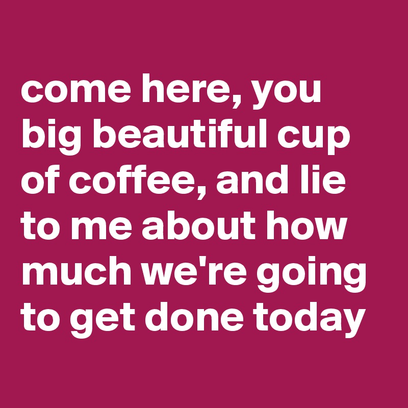 
come here, you big beautiful cup of coffee, and lie to me about how much we're going to get done today
