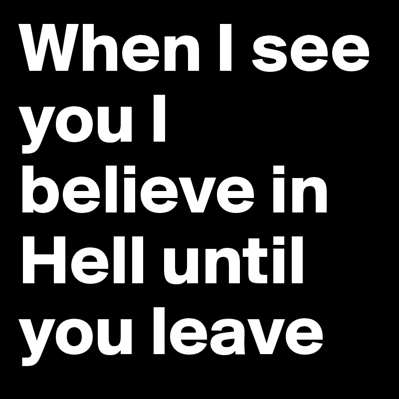 When I see you I believe in Hell until you leave