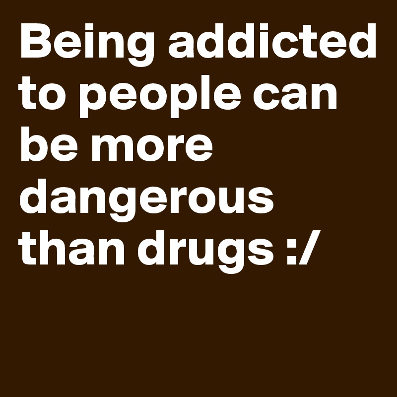 Being addicted to people can be more dangerous than drugs :/
