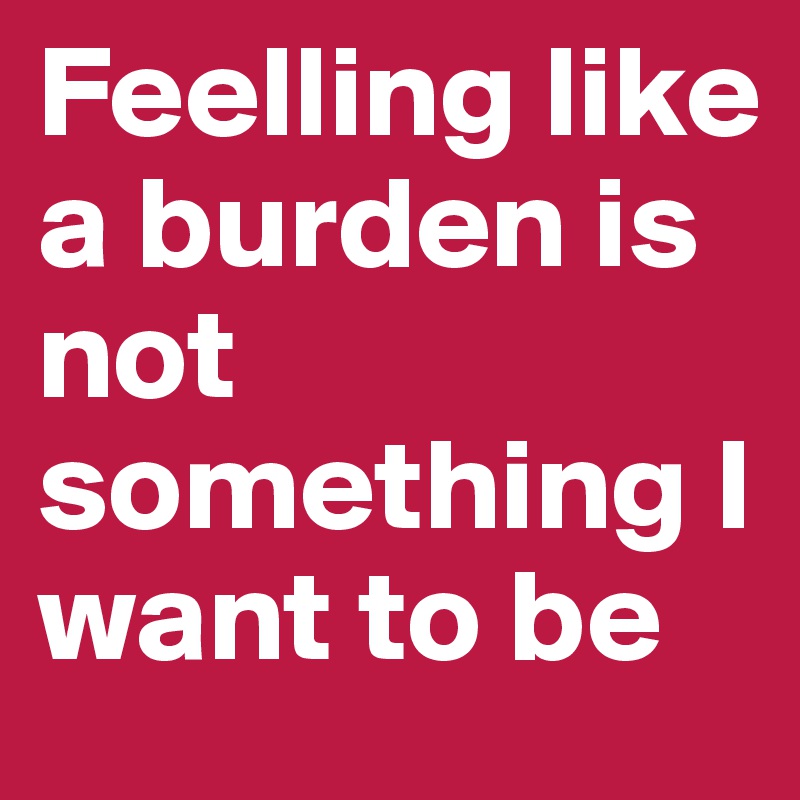 Feelling like a burden is not something I want to be
