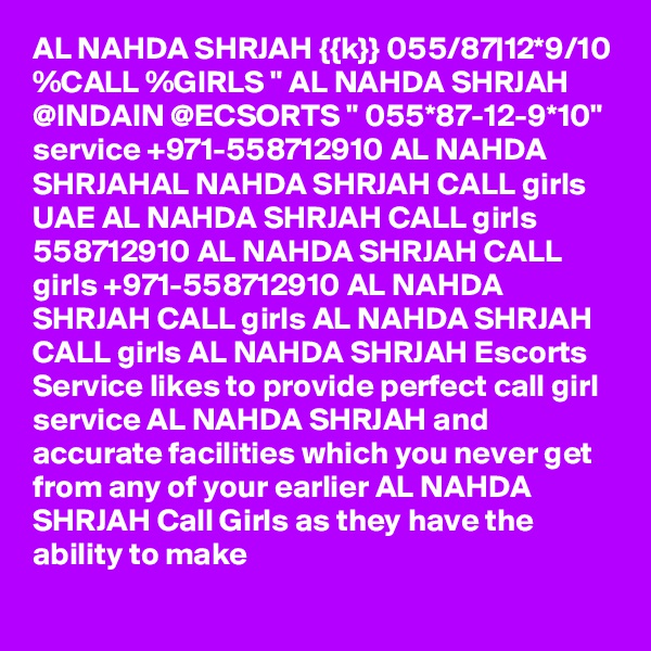 AL NAHDA SHRJAH {{k}} 055/87|12*9/10 %CALL %GIRLS " AL NAHDA SHRJAH @INDAIN @ECSORTS " 055*87-12-9*10"  service +971-558712910 AL NAHDA SHRJAHAL NAHDA SHRJAH CALL girls UAE AL NAHDA SHRJAH CALL girls 558712910 AL NAHDA SHRJAH CALL girls +971-558712910 AL NAHDA SHRJAH CALL girls AL NAHDA SHRJAH CALL girls AL NAHDA SHRJAH Escorts Service likes to provide perfect call girl service AL NAHDA SHRJAH and accurate facilities which you never get from any of your earlier AL NAHDA SHRJAH Call Girls as they have the ability to make 