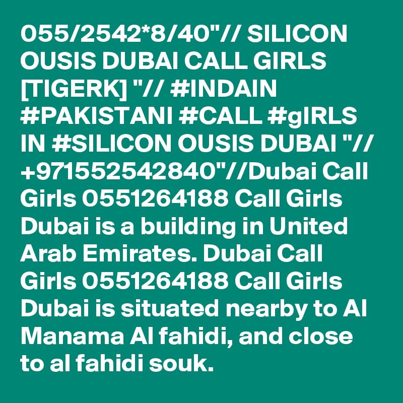 055/2542*8/40"// SILICON OUSIS DUBAI CALL GIRLS [TIGERK] "// #INDAIN #PAKISTANI #CALL #gIRLS IN #SILICON OUSIS DUBAI "// +971552542840"//Dubai Call Girls 0551264188 Call Girls Dubai is a building in United Arab Emirates. Dubai Call Girls 0551264188 Call Girls Dubai is situated nearby to Al Manama Al fahidi, and close to al fahidi souk.