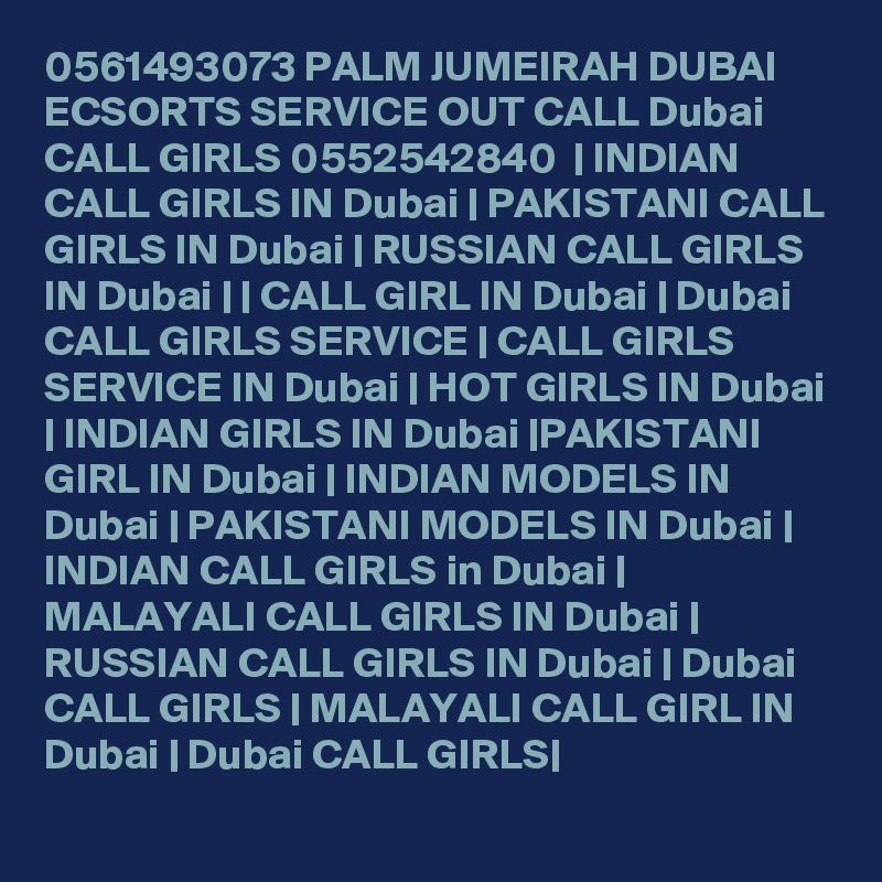 0561493073 PALM JUMEIRAH DUBAI ECSORTS SERVICE OUT CALL Dubai CALL GIRLS 0552542840  | INDIAN CALL GIRLS IN Dubai | PAKISTANI CALL GIRLS IN Dubai | RUSSIAN CALL GIRLS IN Dubai | | CALL GIRL IN Dubai | Dubai CALL GIRLS SERVICE | CALL GIRLS SERVICE IN Dubai | HOT GIRLS IN Dubai | INDIAN GIRLS IN Dubai |PAKISTANI GIRL IN Dubai | INDIAN MODELS IN Dubai | PAKISTANI MODELS IN Dubai | INDIAN CALL GIRLS in Dubai | MALAYALI CALL GIRLS IN Dubai | RUSSIAN CALL GIRLS IN Dubai | Dubai CALL GIRLS | MALAYALI CALL GIRL IN Dubai | Dubai CALL GIRLS|