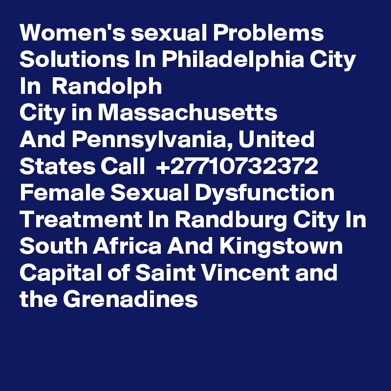 Women's sexual Problems Solutions In Philadelphia City In  Randolph
City in Massachusetts
And Pennsylvania, United States Call  +27710732372 Female Sexual Dysfunction Treatment In Randburg City In South Africa And Kingstown
Capital of Saint Vincent and the Grenadines
