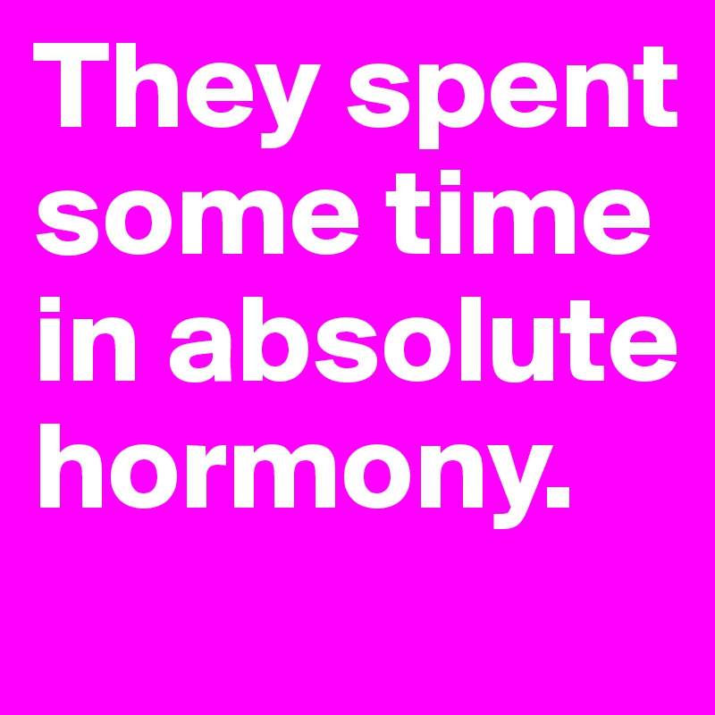 They spent some time in absolute hormony.