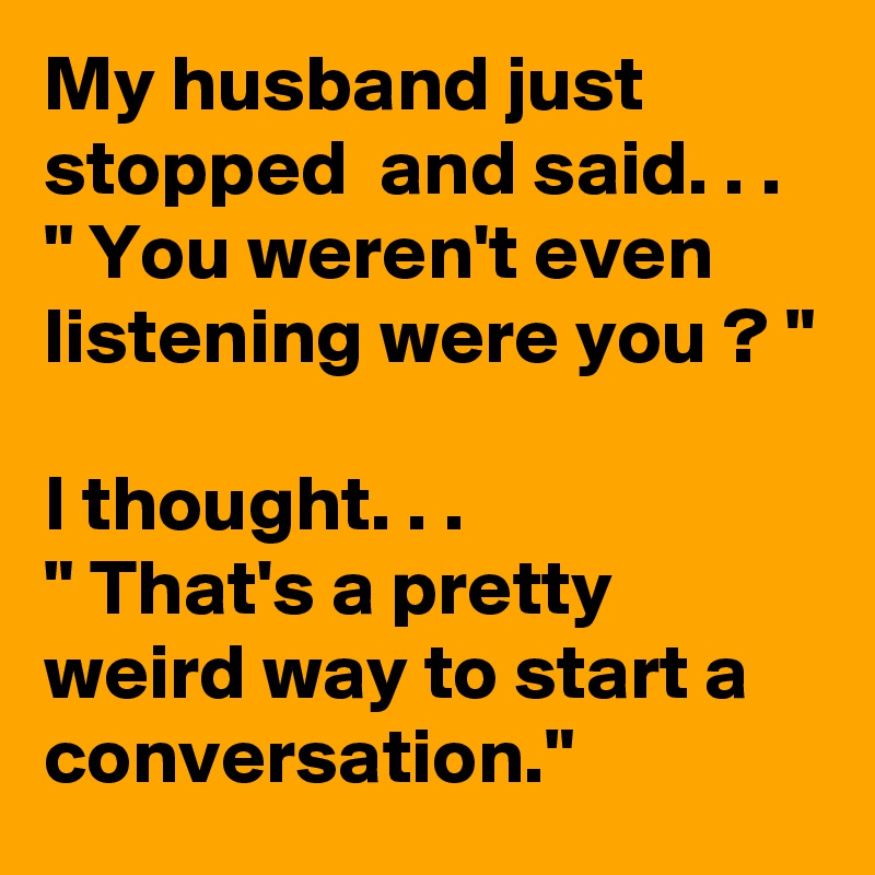 My husband just stopped  and said. . .
" You weren't even listening were you ? "

I thought. . .
" That's a pretty weird way to start a conversation."