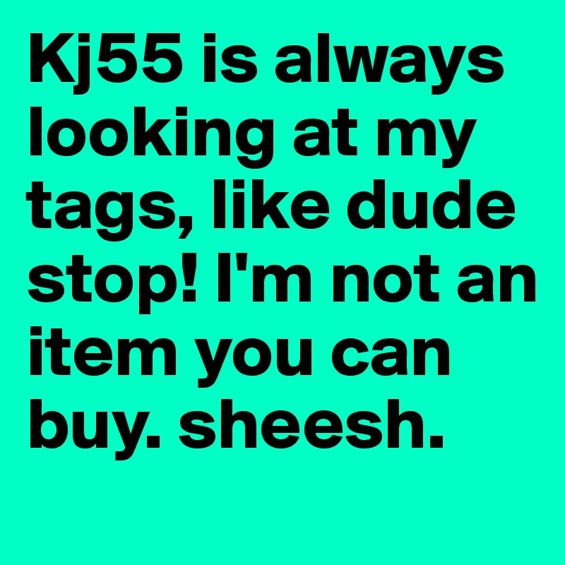 Kj55 is always looking at my tags, like dude stop! I'm not an item you can buy. sheesh.