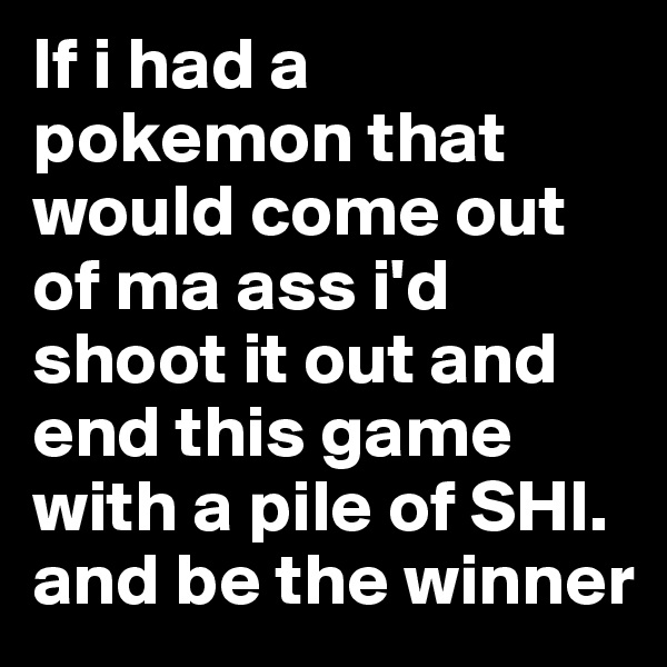 If i had a pokemon that would come out of ma ass i'd shoot it out and end this game with a pile of SHI. and be the winner 