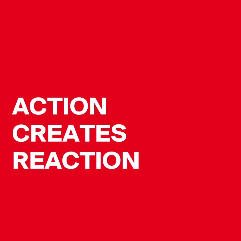 


ACTION 
CREATES REACTION

