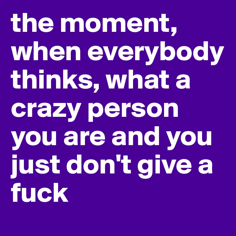 the moment, when everybody thinks, what a crazy person you are and you just don't give a fuck