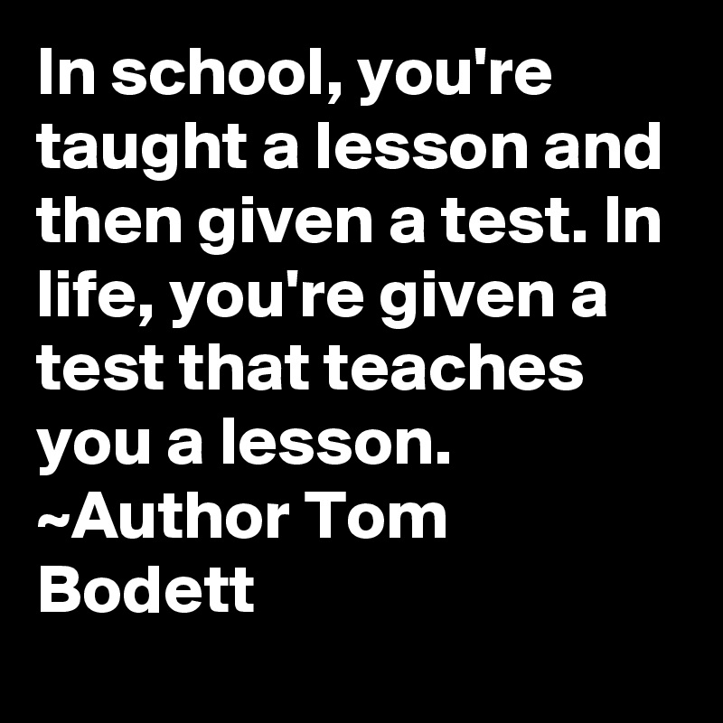 In school, you're taught a lesson and then given a test. In life, you ...