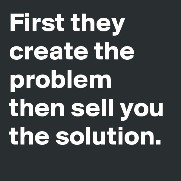 First they create the problem then sell you the solution.