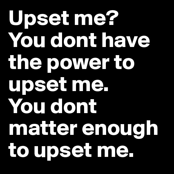 Upset me? 
You dont have the power to upset me.
You dont matter enough to upset me.