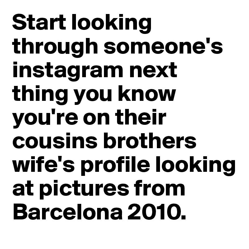 Start looking through someone's instagram next thing you know you're on their cousins brothers wife's profile looking at pictures from Barcelona 2010.