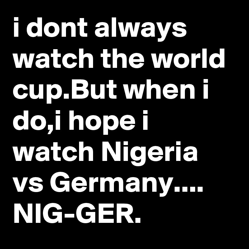 i dont always watch the world cup.But when i do,i hope i watch Nigeria vs Germany....
NIG-GER.