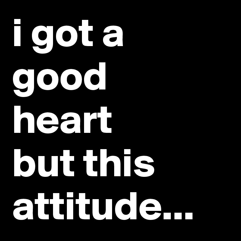 i got a good 
heart 
but this attitude...