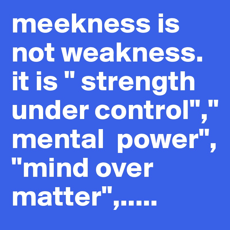 meekness is not weakness. it is " strength under control"," mental  power",  "mind over matter",.....