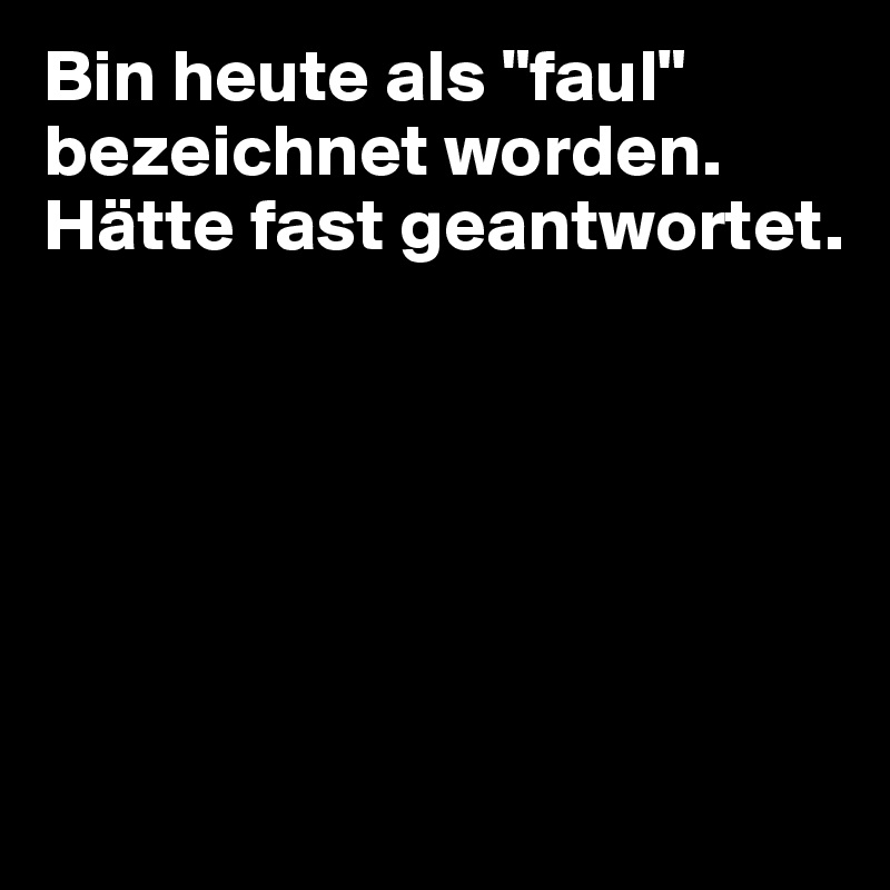 Bin heute als "faul" bezeichnet worden.
Hätte fast geantwortet.






