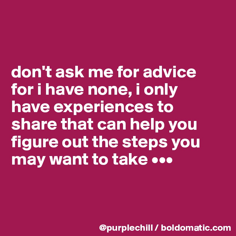 


don't ask me for advice 
for i have none, i only 
have experiences to 
share that can help you figure out the steps you may want to take •••


